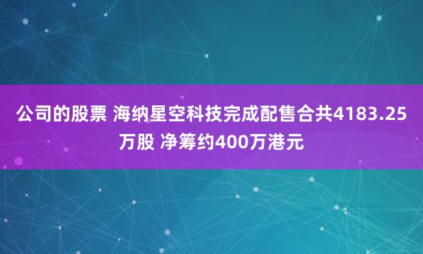 公司的股票 海纳星空科技完成配售合共4183.25万股 净筹约400万港元