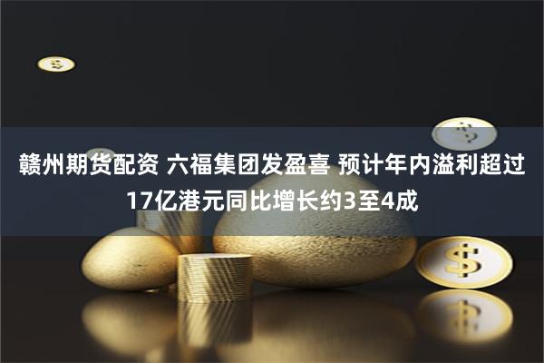 赣州期货配资 六福集团发盈喜 预计年内溢利超过17亿港元同比增长约3至4成