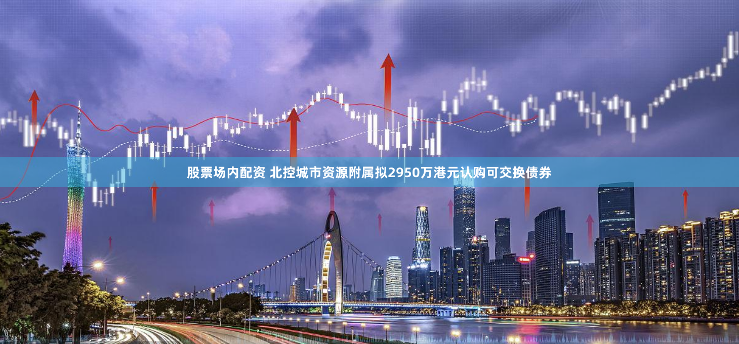 股票场内配资 北控城市资源附属拟2950万港元认购可交换债券