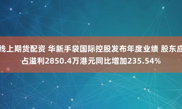 线上期货配资 华新手袋国际控股发布年度业绩 股东应占溢利2850.4万港元同比增加235.54%
