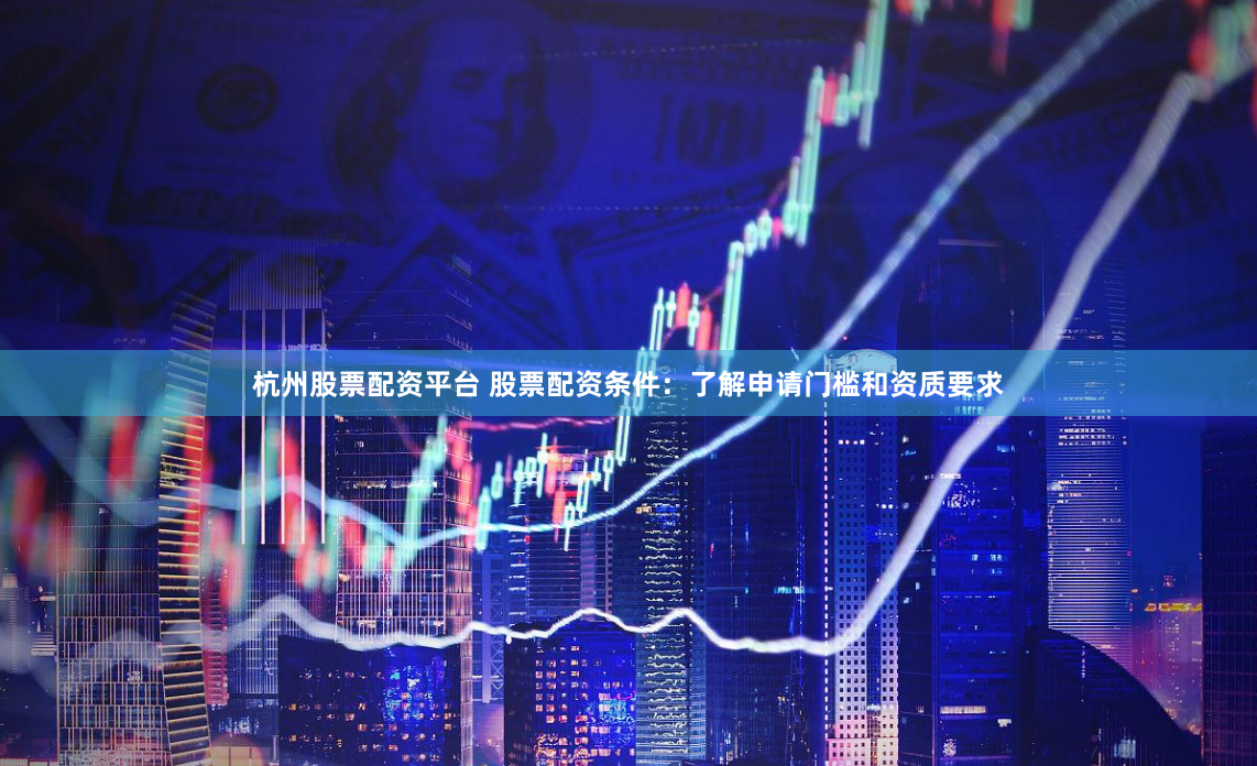 杭州股票配资平台 股票配资条件：了解申请门槛和资质要求
