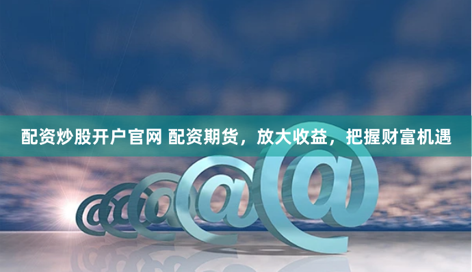 配资炒股开户官网 配资期货，放大收益，把握财富机遇