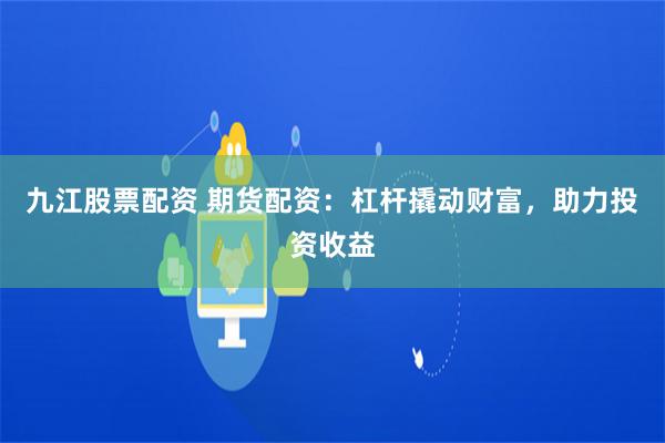 九江股票配资 期货配资：杠杆撬动财富，助力投资收益