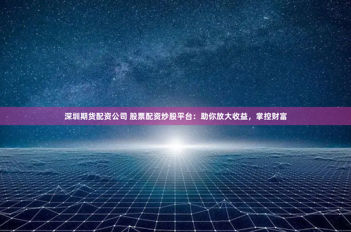 深圳期货配资公司 股票配资炒股平台：助你放大收益，掌控财富