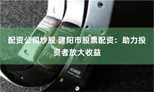 配资公司炒股 建阳市股票配资：助力投资者放大收益