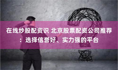 在线炒股配资识 北京股票配资公司推荐：选择信誉好、实力强的平台