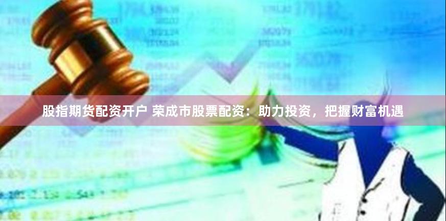 股指期货配资开户 荣成市股票配资：助力投资，把握财富机遇