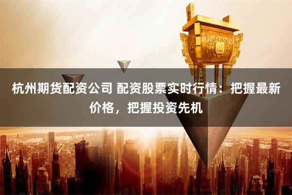 杭州期货配资公司 配资股票实时行情：把握最新价格，把握投资先机