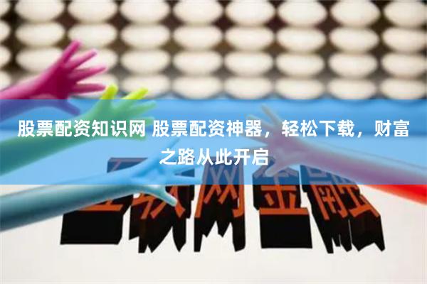 股票配资知识网 股票配资神器，轻松下载，财富之路从此开启