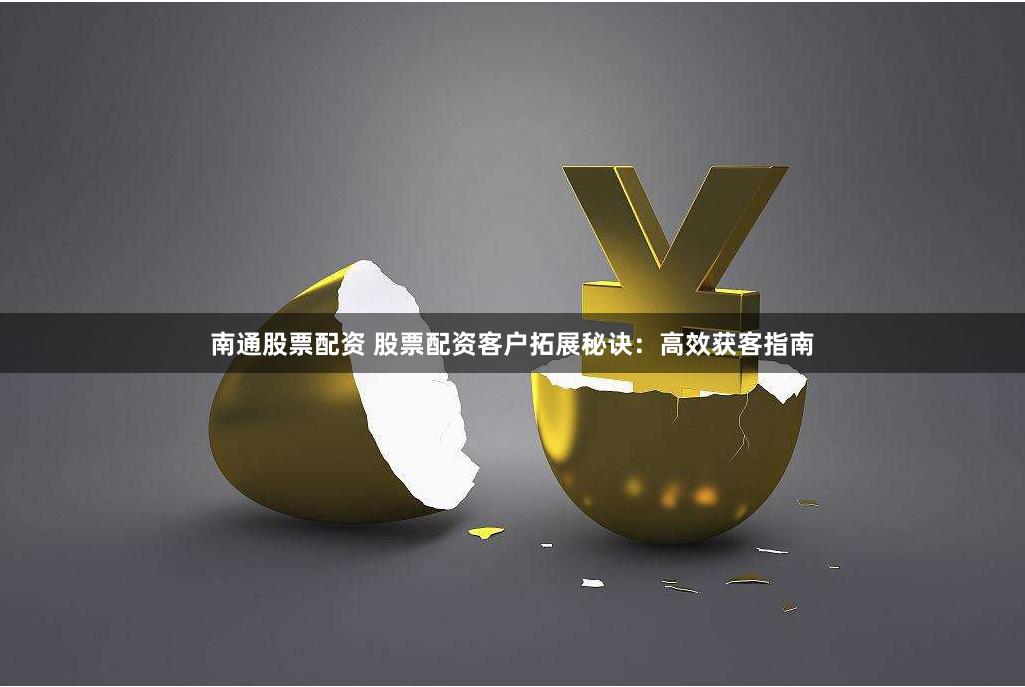 南通股票配资 股票配资客户拓展秘诀：高效获客指南