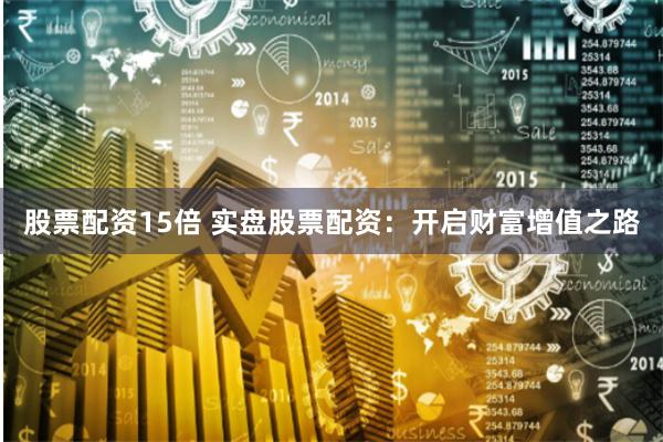 股票配资15倍 实盘股票配资：开启财富增值之路