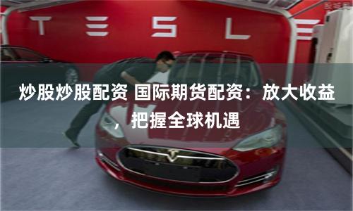炒股炒股配资 国际期货配资：放大收益，把握全球机遇