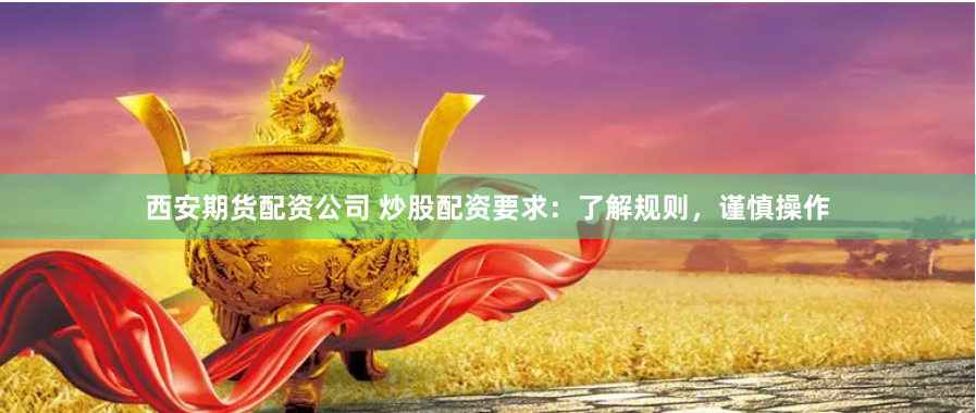 西安期货配资公司 炒股配资要求：了解规则，谨慎操作