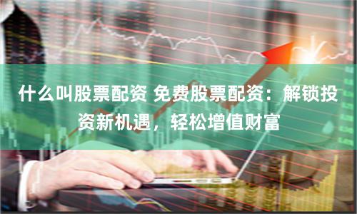 什么叫股票配资 免费股票配资：解锁投资新机遇，轻松增值财富
