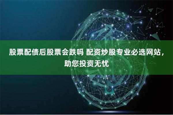 股票配债后股票会跌吗 配资炒股专业必选网站，助您投资无忧
