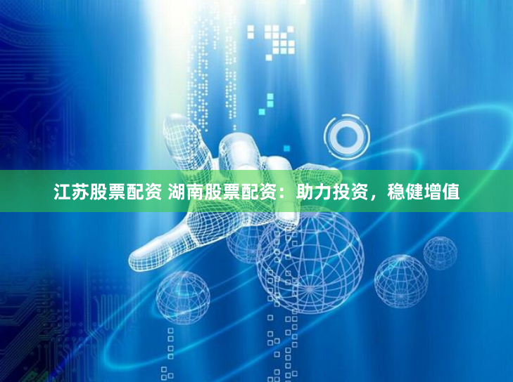 江苏股票配资 湖南股票配资：助力投资，稳健增值