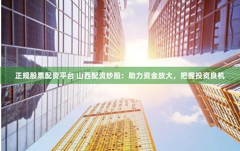 正规股票配资平台 山西配资炒股：助力资金放大，把握投资良机