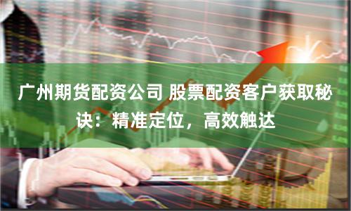广州期货配资公司 股票配资客户获取秘诀：精准定位，高效触达