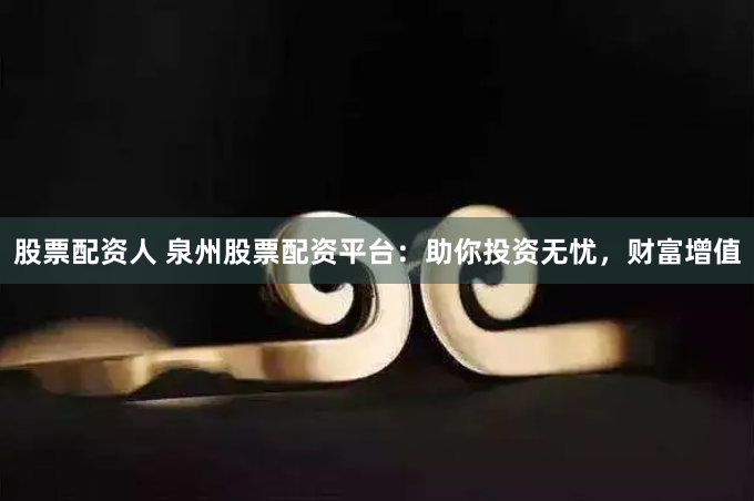 股票配资人 泉州股票配资平台：助你投资无忧，财富增值