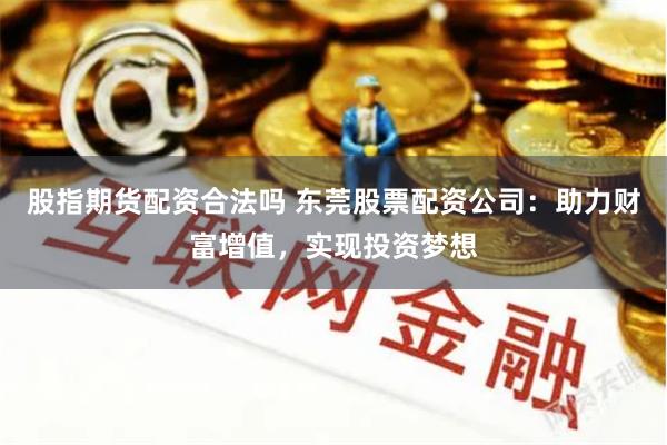 股指期货配资合法吗 东莞股票配资公司：助力财富增值，实现投资梦想
