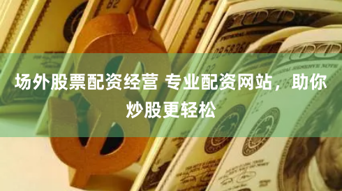 场外股票配资经营 专业配资网站，助你炒股更轻松