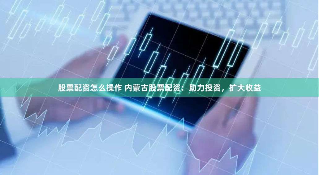 股票配资怎么操作 内蒙古股票配资：助力投资，扩大收益