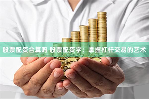 股票配资合算吗 股票配资学：掌握杠杆交易的艺术