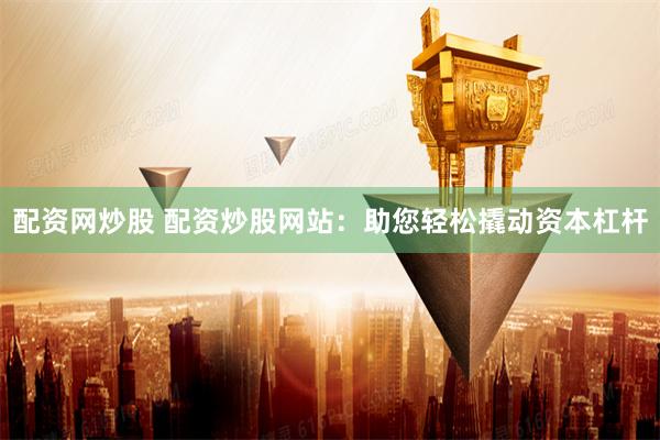 配资网炒股 配资炒股网站：助您轻松撬动资本杠杆