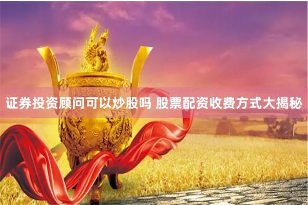 证券投资顾问可以炒股吗 股票配资收费方式大揭秘