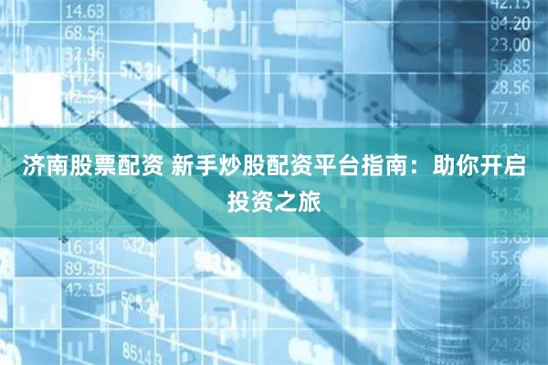 济南股票配资 新手炒股配资平台指南：助你开启投资之旅