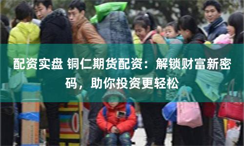 配资实盘 铜仁期货配资：解锁财富新密码，助你投资更轻松