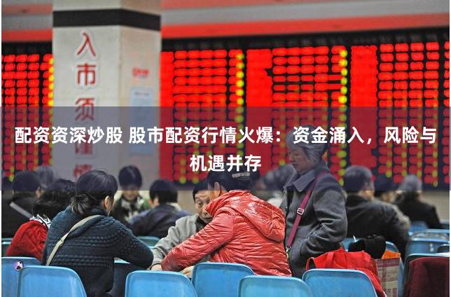 配资资深炒股 股市配资行情火爆：资金涌入，风险与机遇并存