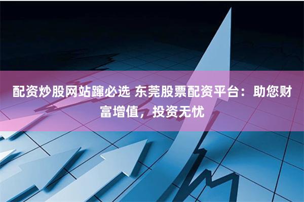 配资炒股网站蹿必选 东莞股票配资平台：助您财富增值，投资无忧