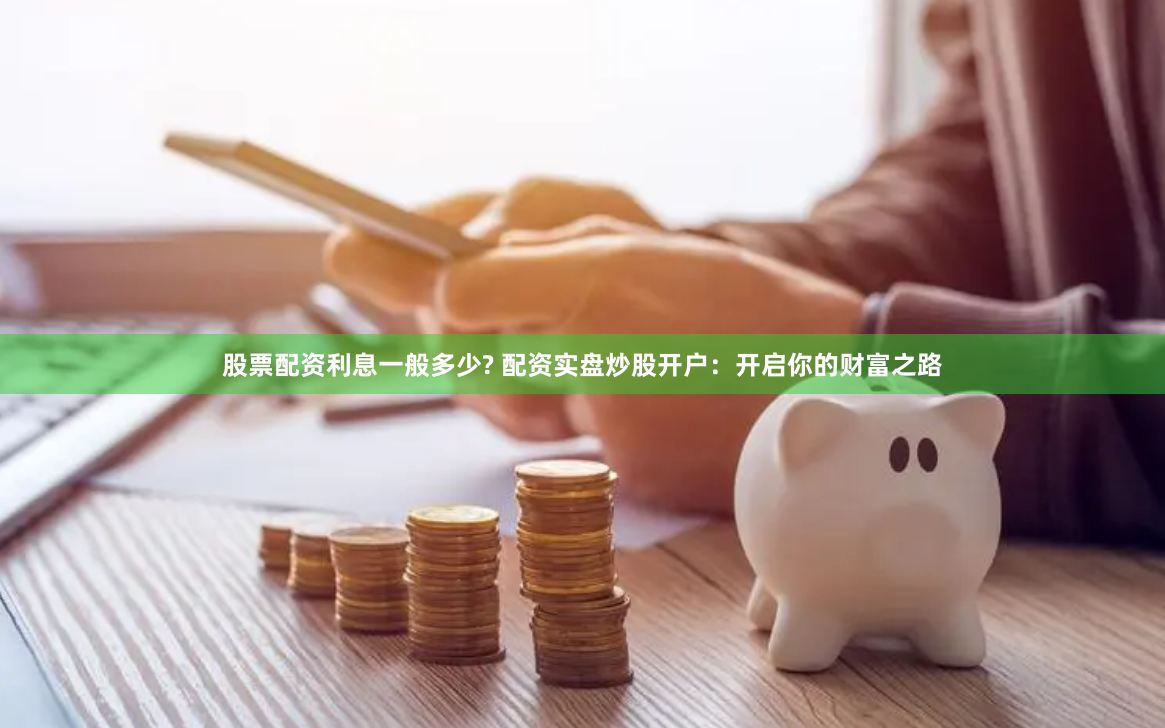 股票配资利息一般多少? 配资实盘炒股开户:开启你的财富之路