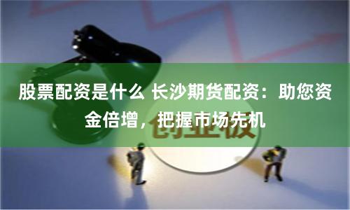 股票配资是什么 长沙期货配资:助您资金倍增,把握市场先机