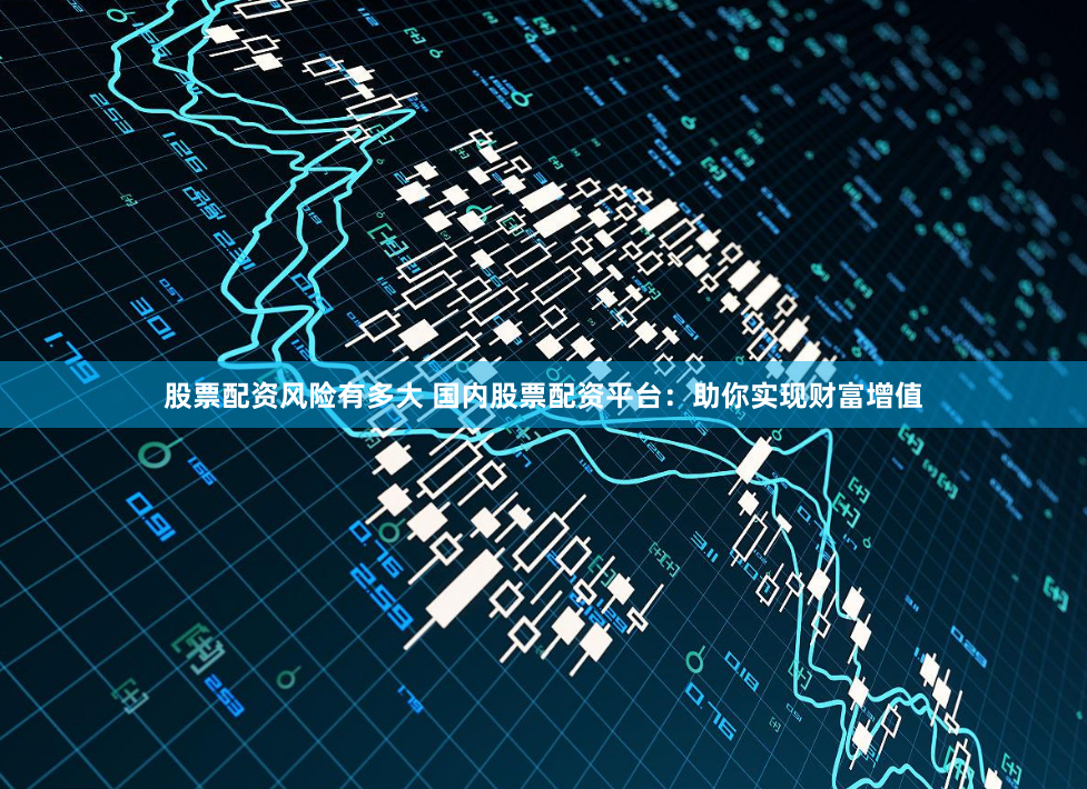 股票配资风险有多大 国内股票配资平台：助你实现财富增值