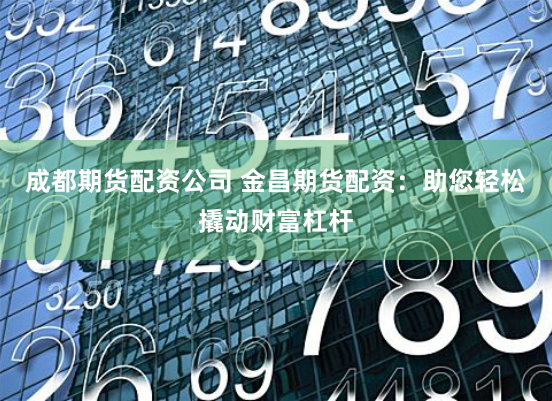 成都期货配资公司 金昌期货配资：助您轻松撬动财富杠杆