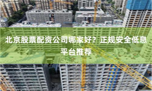 北京股票配资公司哪家好?正规安全低息平台推荐