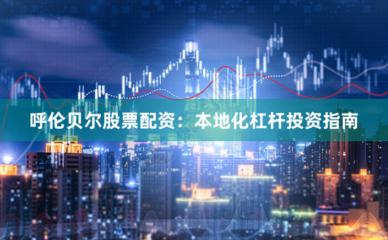 呼伦贝尔股票配资：本地化杠杆投资指南
