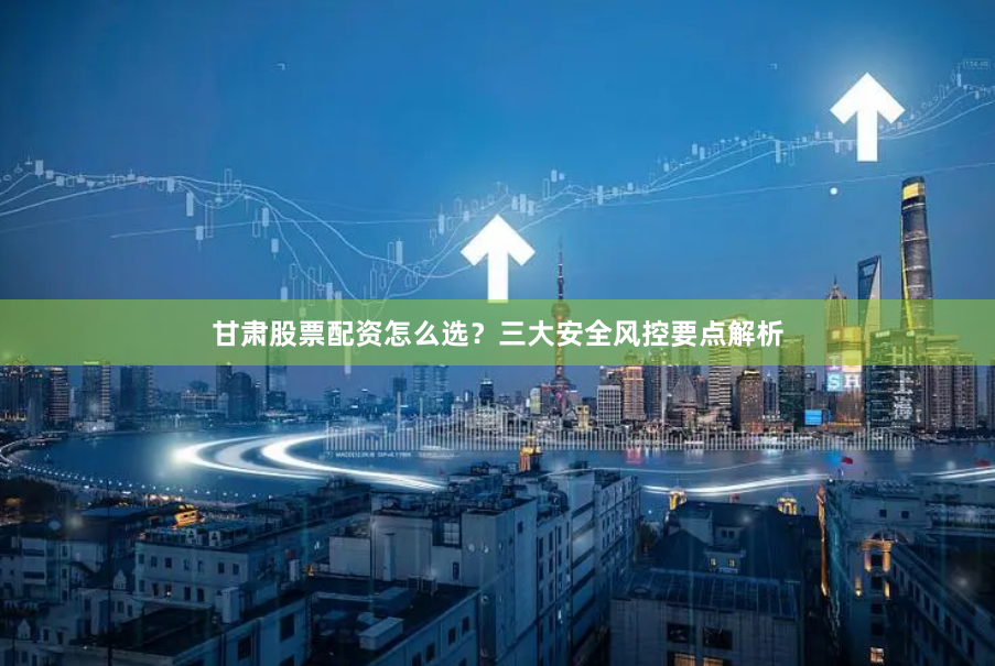 甘肃股票配资怎么选？三大安全风控要点解析